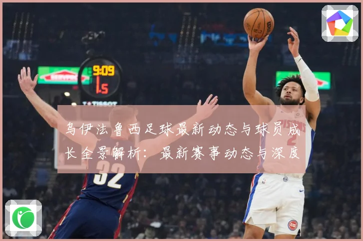乌伊法鲁西足球最新动态与球员成长全景解析：最新赛事动态与深度分析