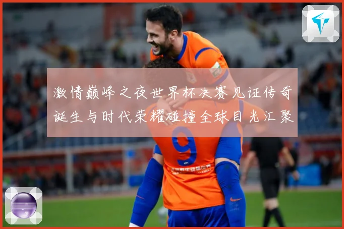 激情巅峰之夜世界杯决赛见证传奇诞生与时代荣耀碰撞全球目光汇聚数据研判：最新赛事动态与深度分析