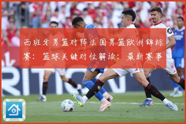 西班牙男篮对阵法国男篮欧洲锦标赛：篮球关键对位解读：最新赛事动态与深度分析