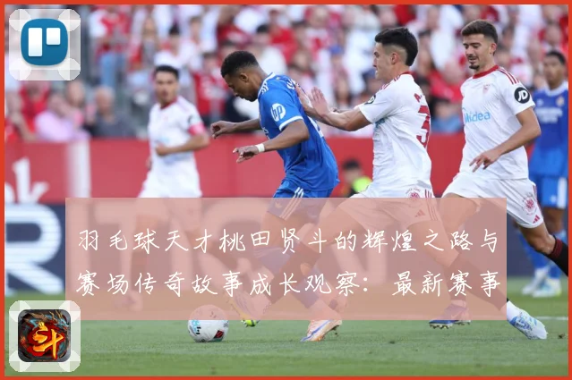 羽毛球天才桃田贤斗的辉煌之路与赛场传奇故事成长观察：最新赛事动态与深度分析