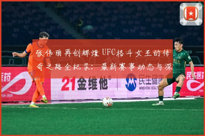 张伟丽再创辉煌 UFC格斗女王的传奇之路全纪录：最新赛事动态与深度分析