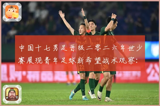中国十七男足晋级二零二六年世少赛展现青年足球新希望战术观察：最新赛事动态与深度分析