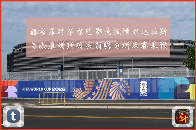 赫塔菲对毕尔巴鄂竞技博尔达拉斯与威廉姆斯对决前瞻分析及赛果预数据研判：最新赛事动态与深度分析