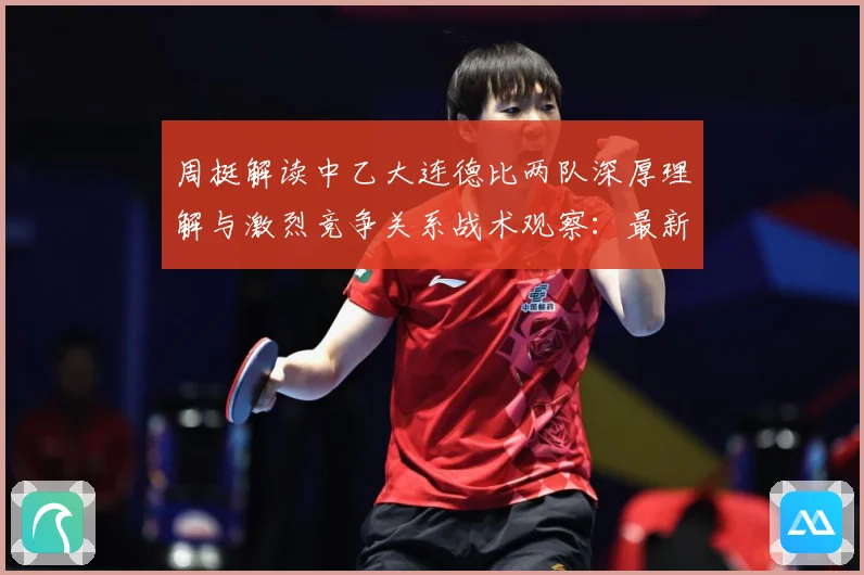 周挺解读中乙大连德比两队深厚理解与激烈竞争关系战术观察：最新赛事动态与深度分析
