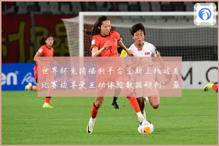 世界杯竞猜福利平台全新上线边看比赛边享受互动体验数据研判：最新赛事动态与深度分析