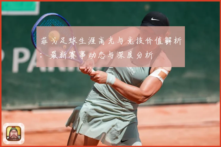 菲戈足球生涯高光与竞技价值解析：最新赛事动态与深度分析