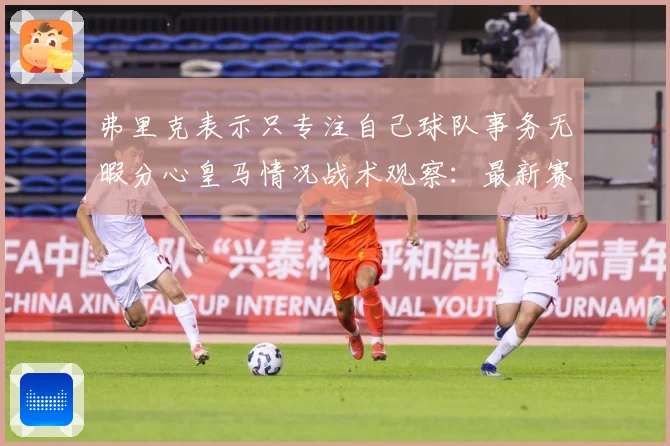 弗里克表示只专注自己球队事务无暇分心皇马情况战术观察：最新赛事动态与深度分析