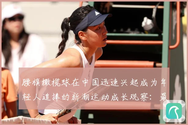 腰旗橄榄球在中国迅速兴起成为年轻人追捧的新潮运动成长观察：最新赛事动态与深度分析
