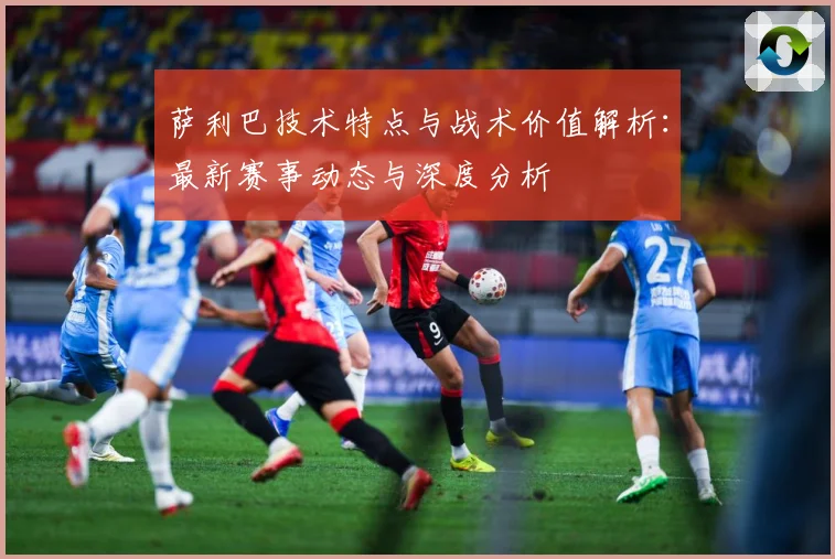 萨利巴技术特点与战术价值解析：最新赛事动态与深度分析
