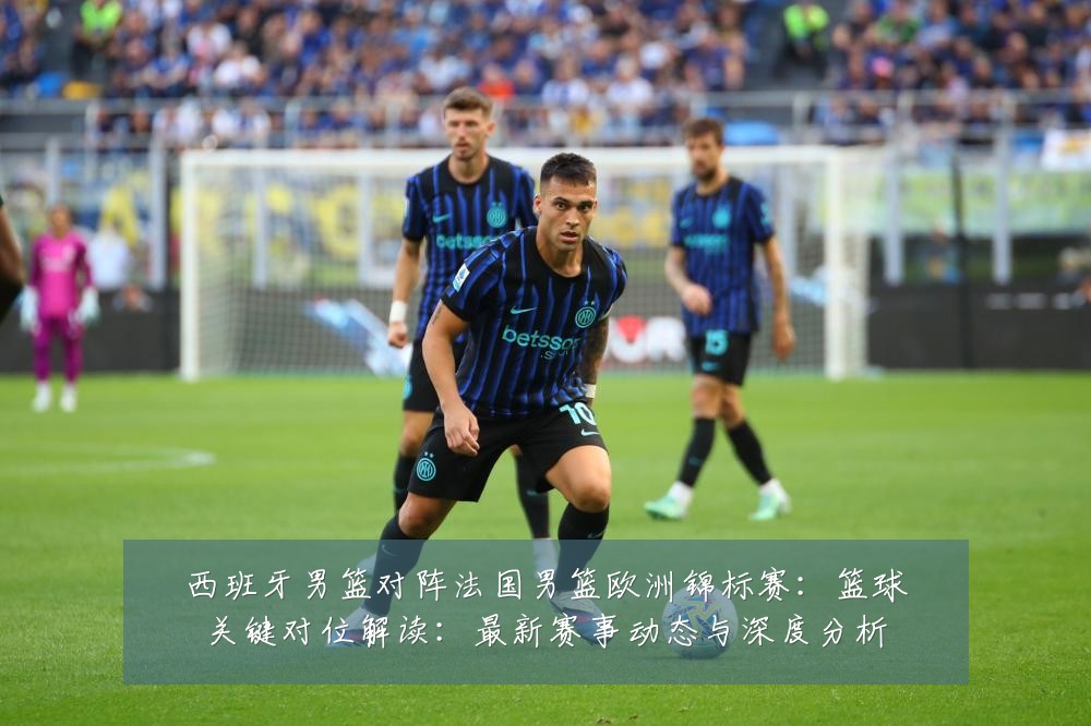 西班牙男篮对阵法国男篮欧洲锦标赛:篮球关键对位解读:最新赛事动态与深度分析