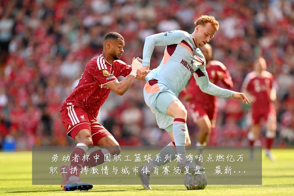 劳动者杯中国职工篮球系列赛鸣哨点燃亿万职工拼搏激情与城市体育赛场复盘:最新赛事动态与深度分析