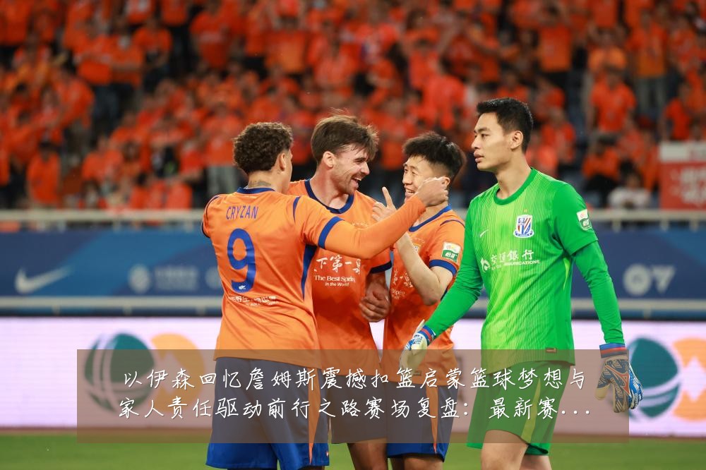 以伊森回忆詹姆斯震撼扣篮启蒙篮球梦想与家人责任驱动前行之路赛场复盘:最新赛事动态与深度分析