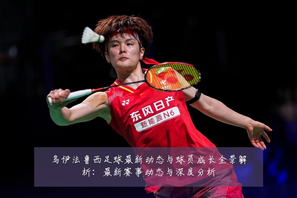 乌伊法鲁西足球最新动态与球员成长全景解析:最新赛事动态与深度分析