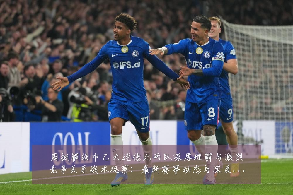 周挺解读中乙大连德比两队深厚理解与激烈竞争关系战术观察:最新赛事动态与深度分析
